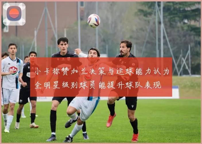 小卡称赞加兰决策与运球能力认为全明星级别球员能提升球队表现