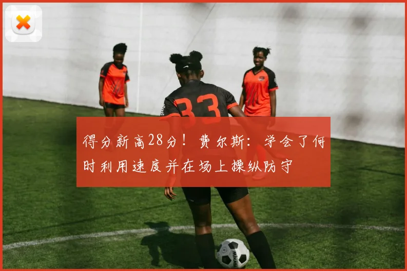 得分新高28分！费尔斯：学会了何时利用速度并在场上操纵防守