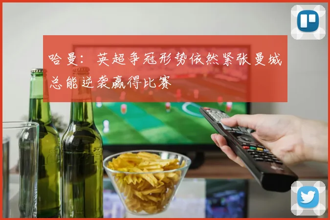 哈曼：英超争冠形势依然紧张曼城总能逆袭赢得比赛