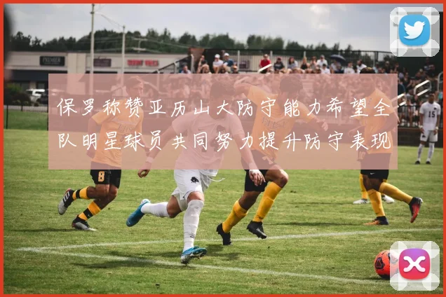 保罗称赞亚历山大防守能力希望全队明星球员共同努力提升防守表现