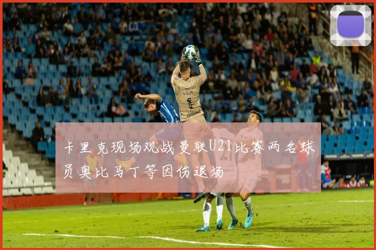 卡里克现场观战曼联U21比赛两名球员奥比马丁等因伤退场