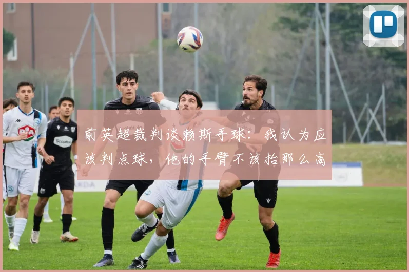 前英超裁判谈赖斯手球：我认为应该判点球，他的手臂不该抬那么高