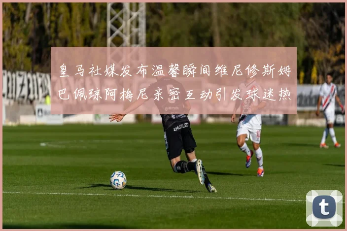皇马社媒发布温馨瞬间维尼修斯姆巴佩琼阿梅尼亲密互动引发球迷热议