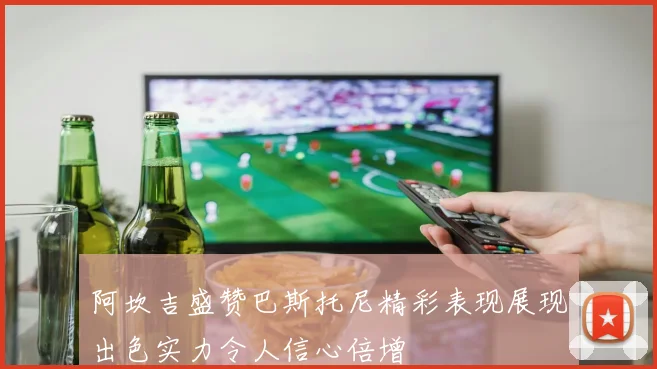 阿坎吉盛赞巴斯托尼精彩表现展现出色实力令人信心倍增