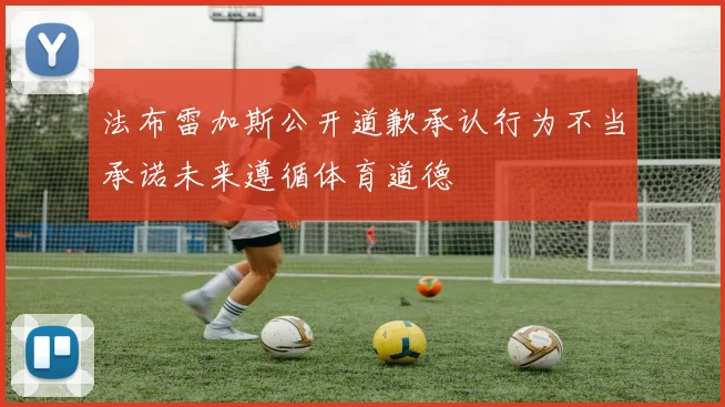 法布雷加斯公开道歉承认行为不当承诺未来遵循体育道德