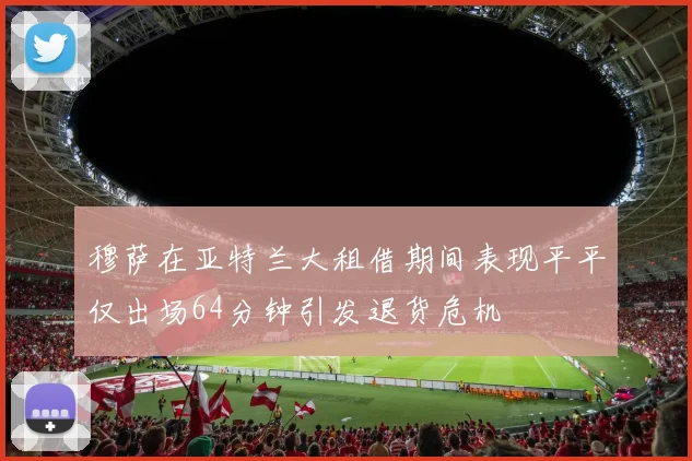 穆萨在亚特兰大租借期间表现平平仅出场64分钟引发退货危机