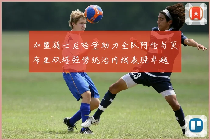 加盟骑士后哈登助力全队阿伦与莫布里双塔强势统治内线表现卓越