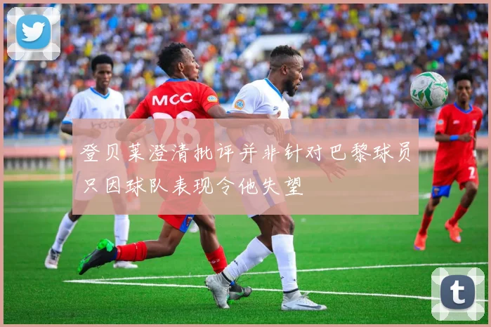 登贝莱澄清批评并非针对巴黎球员只因球队表现令他失望