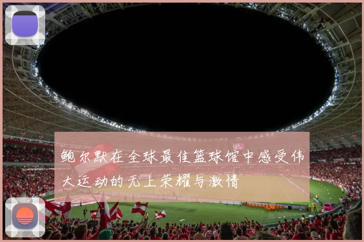 鲍尔默在全球最佳篮球馆中感受伟大运动的无上荣耀与激情