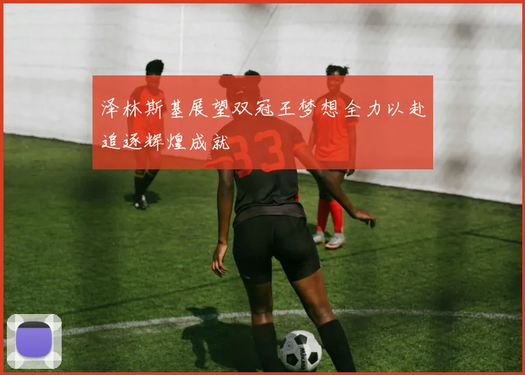 泽林斯基展望双冠王梦想全力以赴追逐辉煌成就