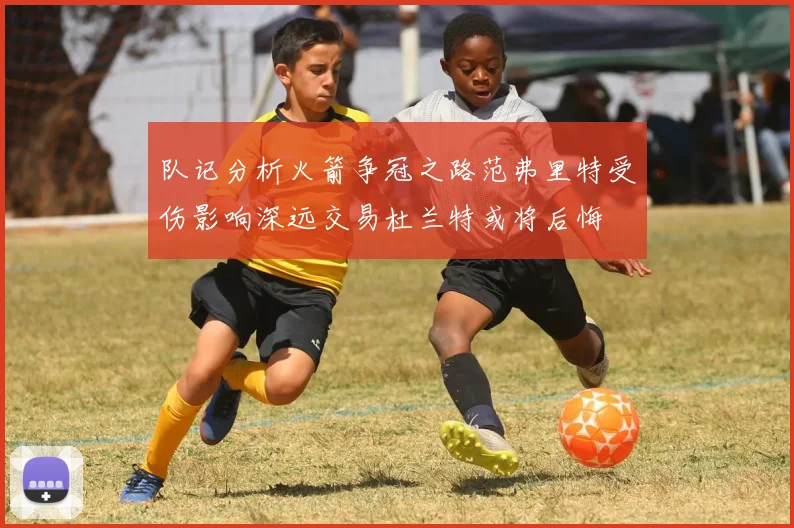 队记分析火箭争冠之路范弗里特受伤影响深远交易杜兰特或将后悔