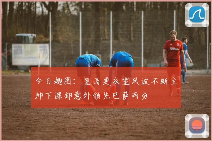 今日趣图：皇马更衣室风波不断主帅下课却意外领先巴萨两分