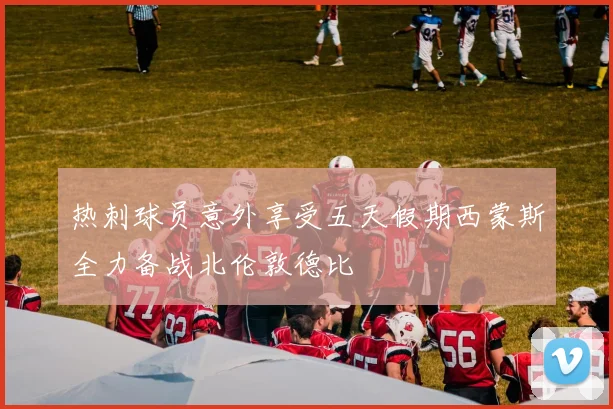 热刺球员意外享受五天假期西蒙斯全力备战北伦敦德比